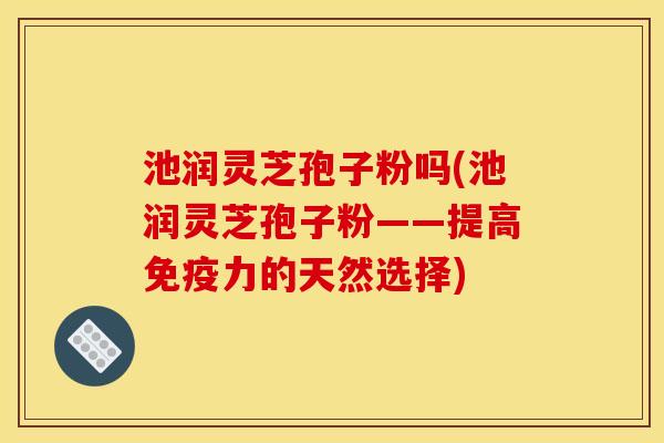 池润灵芝孢子粉吗(池润灵芝孢子粉——提高免疫力的天然选择)