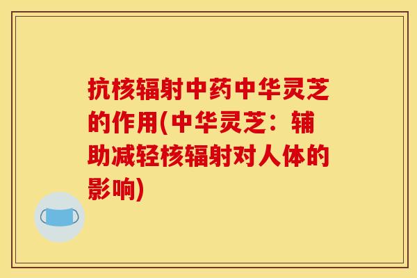 抗核辐射中药中华灵芝的作用(中华灵芝：辅助减轻核辐射对人体的影响)