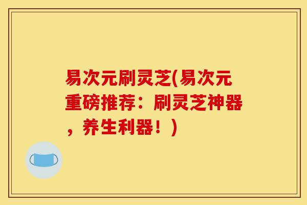 易次元刷灵芝(易次元重磅推荐：刷灵芝神器，养生利器！)