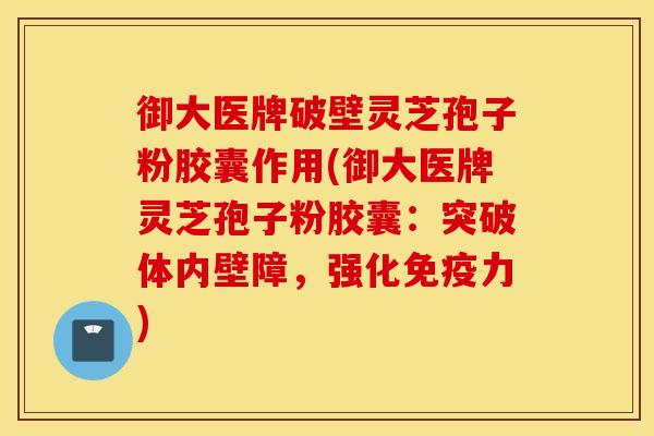 御大医牌破壁灵芝孢子粉胶囊作用(御大医牌灵芝孢子粉胶囊：突破体内壁障，强化免疫力)