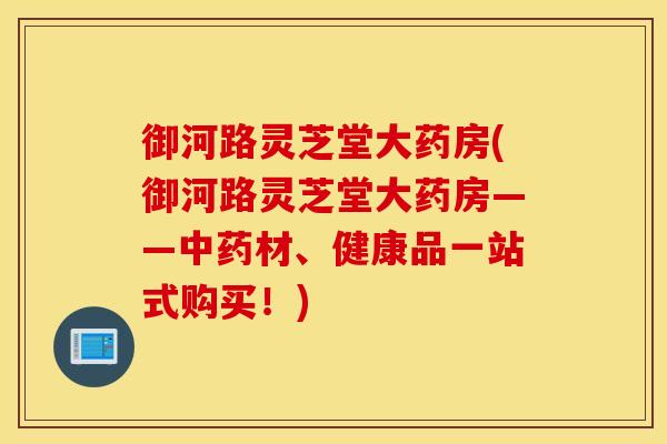 御河路灵芝堂大药房(御河路灵芝堂大药房——中药材、健康品一站式购买！)