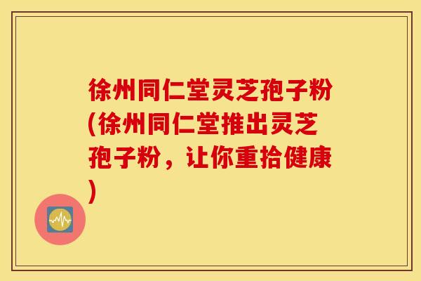 徐州同仁堂灵芝孢子粉(徐州同仁堂推出灵芝孢子粉，让你重拾健康)