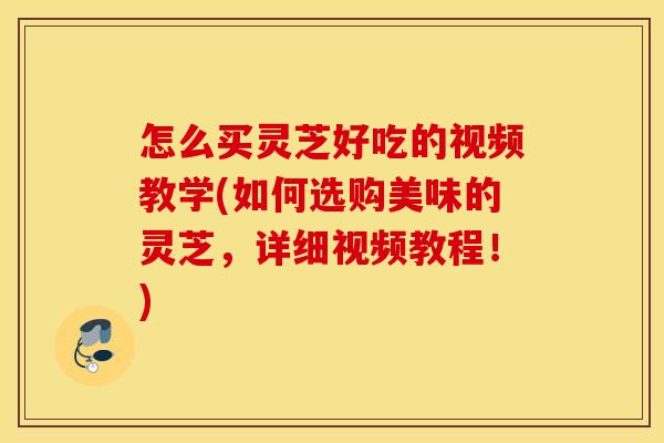怎么买灵芝好吃的视频教学(如何选购美味的灵芝，详细视频教程！)