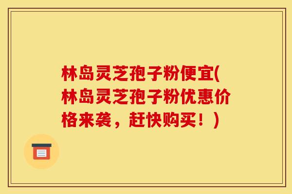 林岛灵芝孢子粉便宜(林岛灵芝孢子粉优惠价格来袭，赶快购买！)