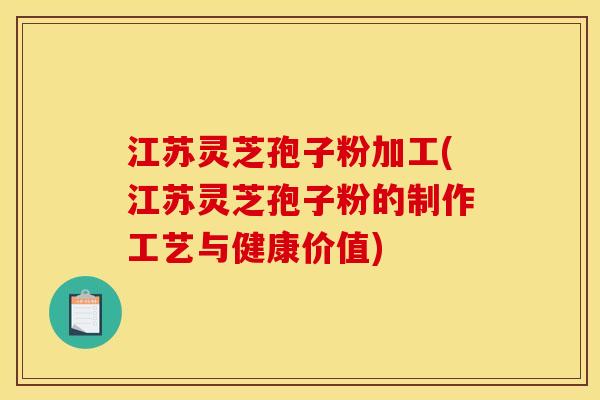 江苏灵芝孢子粉加工(江苏灵芝孢子粉的制作工艺与健康价值)