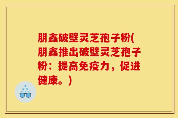 朋鑫破壁灵芝孢子粉(朋鑫推出破壁灵芝孢子粉：提高免疫力，促进健康。)