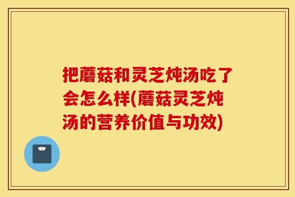 把蘑菇和灵芝炖汤吃了会怎么样(蘑菇灵芝炖汤的营养价值与功效)