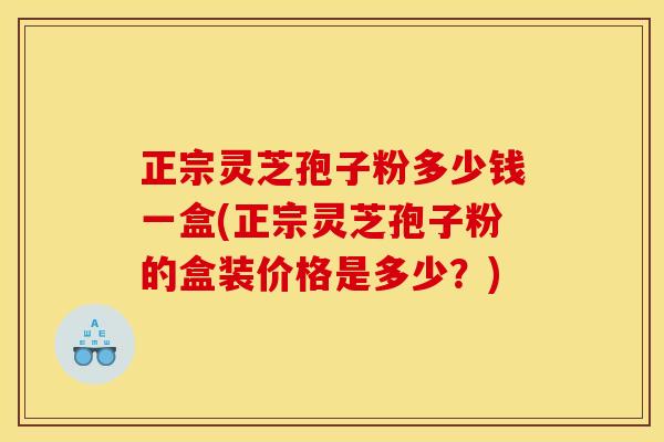 正宗灵芝孢子粉多少钱一盒(正宗灵芝孢子粉的盒装价格是多少？)
