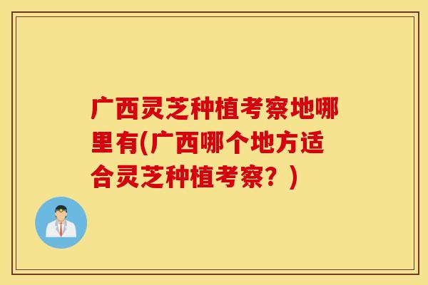 广西灵芝种植考察地哪里有(广西哪个地方适合灵芝种植考察？)