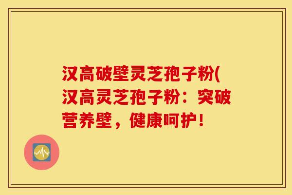 汉高破壁灵芝孢子粉(汉高灵芝孢子粉：突破营养壁，健康呵护！