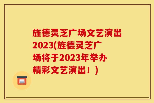 旌德灵芝广场文艺演出2023(旌德灵芝广场将于2023年举办精彩文艺演出！)