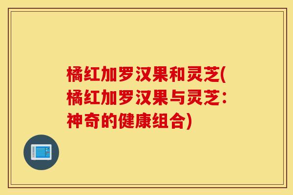 橘红加罗汉果和灵芝(橘红加罗汉果与灵芝：神奇的健康组合)