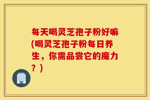 每天喝灵芝孢子粉好嘛(喝灵芝孢子粉每日养生，你需品尝它的魔力？)