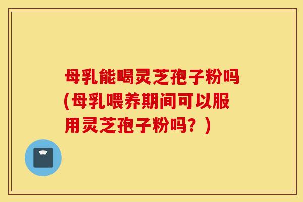 母乳能喝灵芝孢子粉吗(母乳喂养期间可以服用灵芝孢子粉吗？)