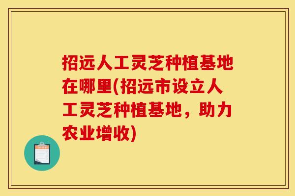 招远人工灵芝种植基地在哪里(招远市设立人工灵芝种植基地，助力农业增收)