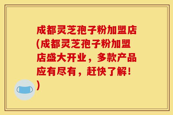 成都灵芝孢子粉加盟店(成都灵芝孢子粉加盟店盛大开业，多款产品应有尽有，赶快了解！)