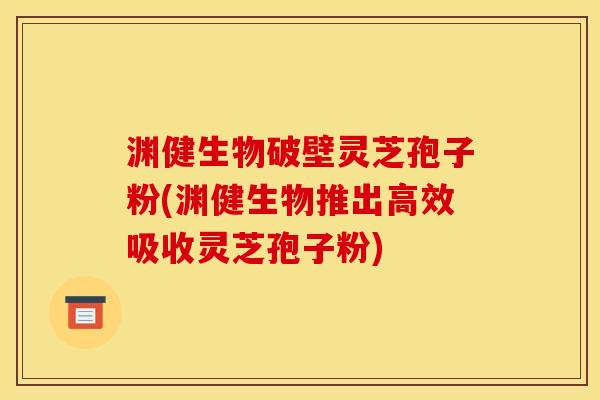 渊健生物破壁灵芝孢子粉(渊健生物推出高效吸收灵芝孢子粉)
