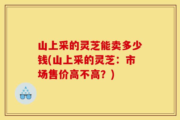 山上采的灵芝能卖多少钱(山上采的灵芝：市场售价高不高？)