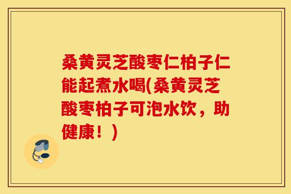 桑黄灵芝酸枣仁柏子仁能起煮水喝(桑黄灵芝酸枣柏子可泡水饮，助健康！)