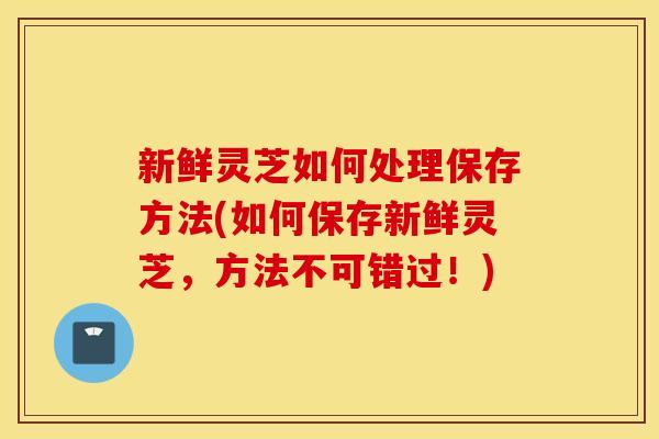 新鲜灵芝如何处理保存方法(如何保存新鲜灵芝，方法不可错过！)