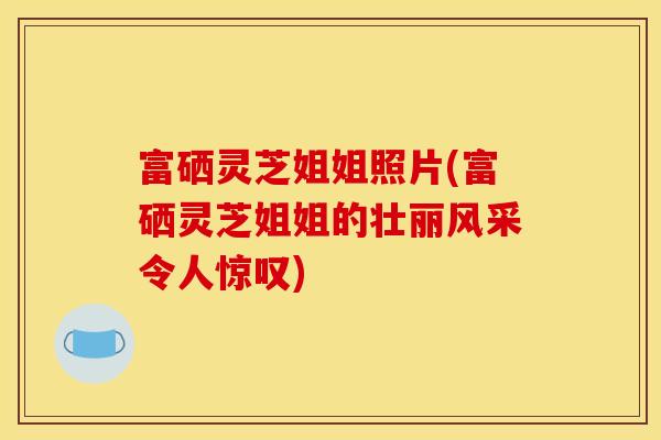 富硒灵芝姐姐照片(富硒灵芝姐姐的壮丽风采令人惊叹)