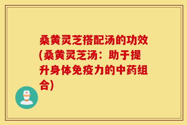 桑黄灵芝搭配汤的功效(桑黄灵芝汤：助于提升身体免疫力的中药组合)