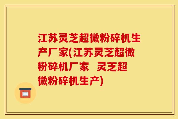 江苏灵芝超微粉碎机生产厂家(江苏灵芝超微粉碎机厂家  灵芝超微粉碎机生产)