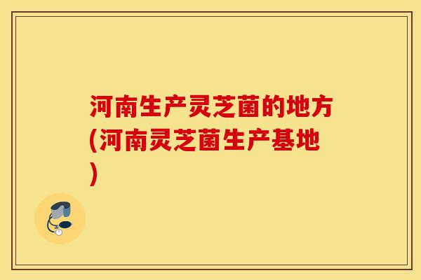 河南生产灵芝菌的地方(河南灵芝菌生产基地)