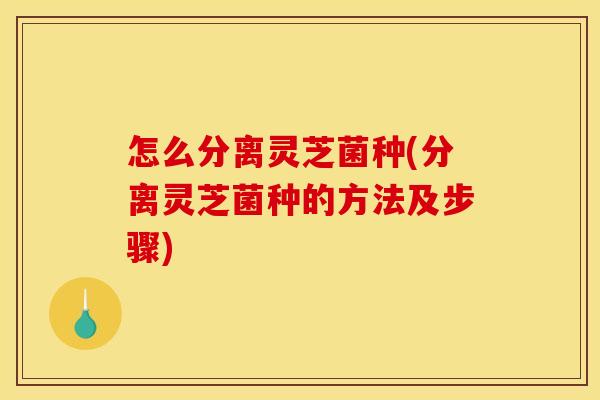 怎么分离灵芝菌种(分离灵芝菌种的方法及步骤)