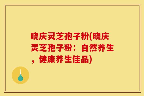 晓庆灵芝孢子粉(晓庆灵芝孢子粉：自然养生，健康养生佳品)