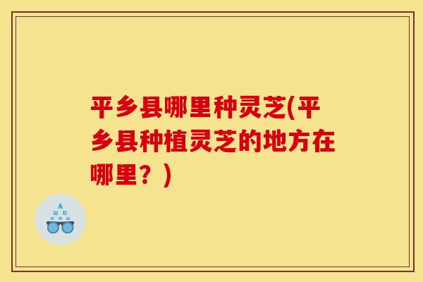 平乡县哪里种灵芝(平乡县种植灵芝的地方在哪里？)