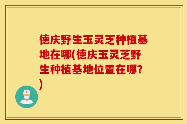 德庆野生玉灵芝种植基地在哪(德庆玉灵芝野生种植基地位置在哪？)