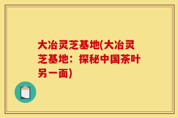 大冶灵芝基地(大冶灵芝基地：探秘中国茶叶另一面)