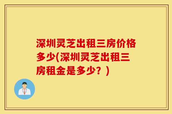 深圳灵芝出租三房价格多少(深圳灵芝出租三房租金是多少？)