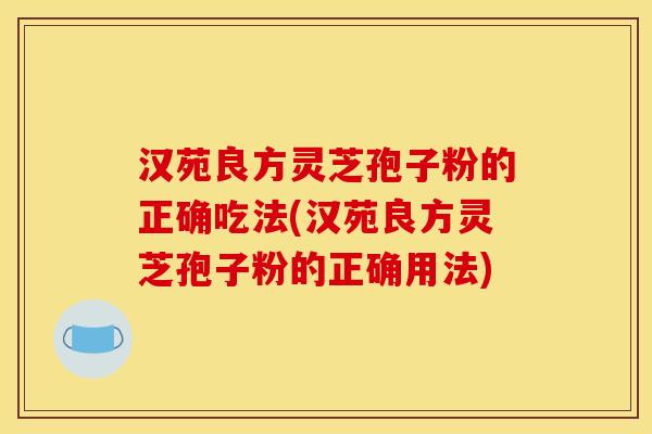 汉苑良方灵芝孢子粉的正确吃法(汉苑良方灵芝孢子粉的正确用法)