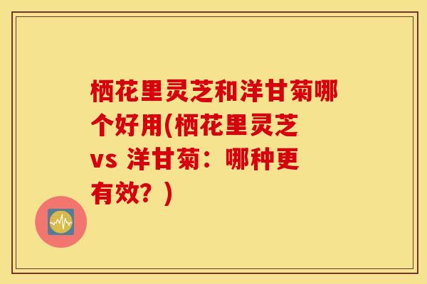 栖花里灵芝和洋甘菊哪个好用(栖花里灵芝 vs 洋甘菊：哪种更有效？)
