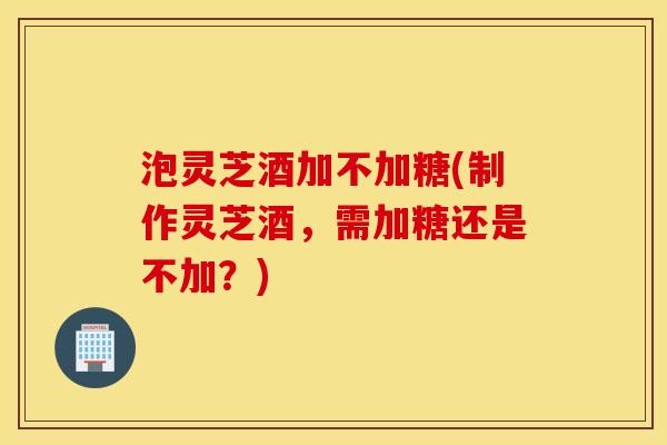 泡灵芝酒加不加糖(制作灵芝酒，需加糖还是不加？)