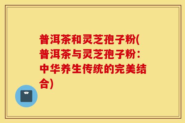 普洱茶和灵芝孢子粉(普洱茶与灵芝孢子粉：中华养生传统的完美结合)