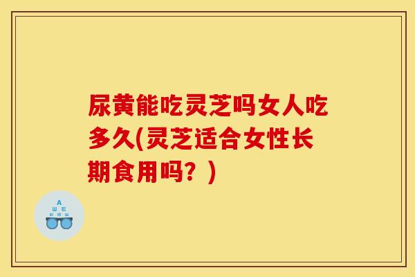 尿黄能吃灵芝吗女人吃多久(灵芝适合女性长期食用吗？)