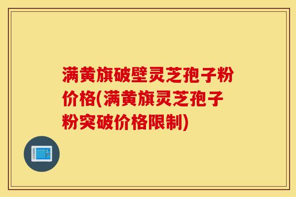 满黄旗破壁灵芝孢子粉价格(满黄旗灵芝孢子粉突破价格限制)