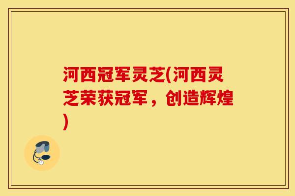河西冠军灵芝(河西灵芝荣获冠军，创造辉煌)