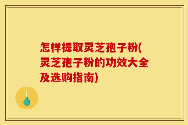 怎样提取灵芝孢子粉(灵芝孢子粉的功效大全及选购指南)