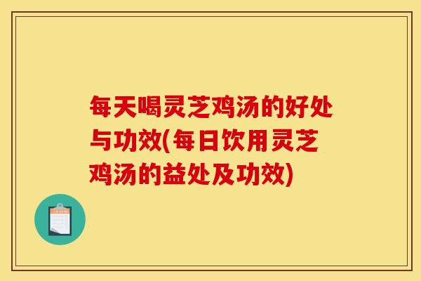 每天喝灵芝鸡汤的好处与功效(每日饮用灵芝鸡汤的益处及功效)