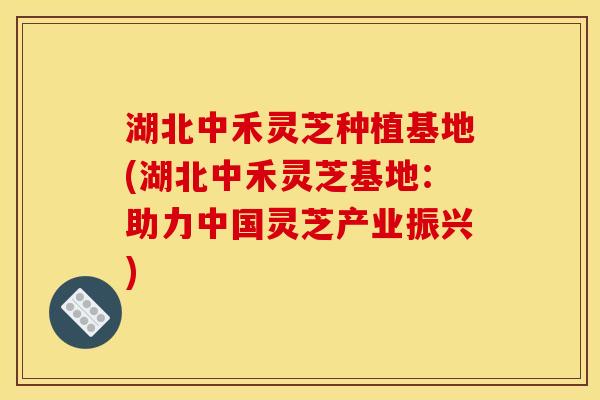 湖北中禾灵芝种植基地(湖北中禾灵芝基地：助力中国灵芝产业振兴)