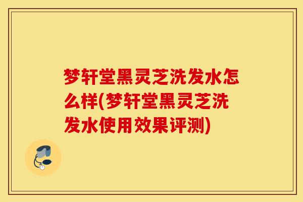 梦轩堂黑灵芝洗发水怎么样(梦轩堂黑灵芝洗发水使用效果评测)