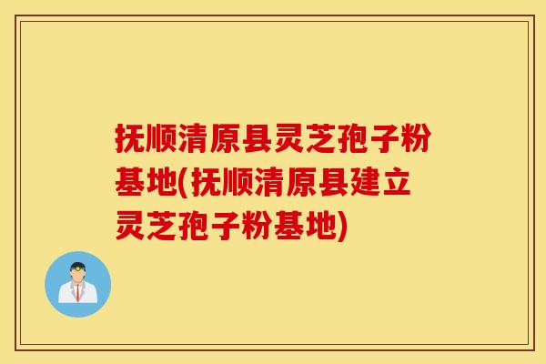 抚顺清原县灵芝孢子粉基地(抚顺清原县建立灵芝孢子粉基地)