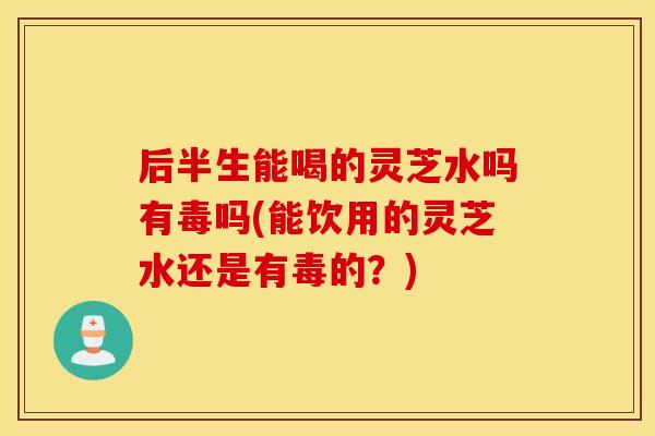 后半生能喝的灵芝水吗有毒吗(能饮用的灵芝水还是有毒的？)