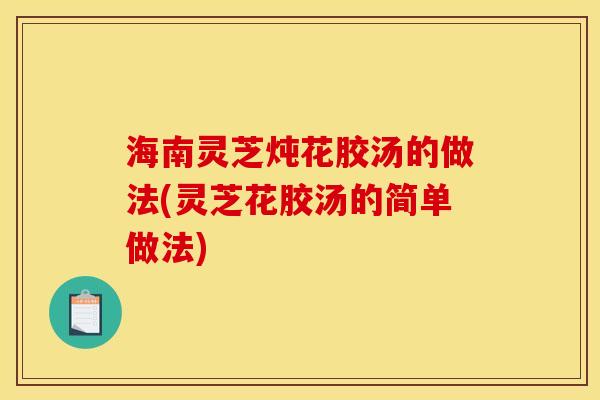海南灵芝炖花胶汤的做法(灵芝花胶汤的简单做法)