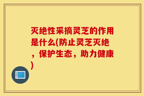 灭绝性采摘灵芝的作用是什么(防止灵芝灭绝，保护生态，助力健康)