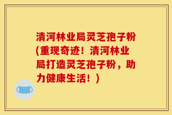 清河林业局灵芝孢子粉(重现奇迹！清河林业局打造灵芝孢子粉，助力健康生活！)